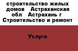 строительство жилых домов - Астраханская обл., Астрахань г. Строительство и ремонт » Услуги   